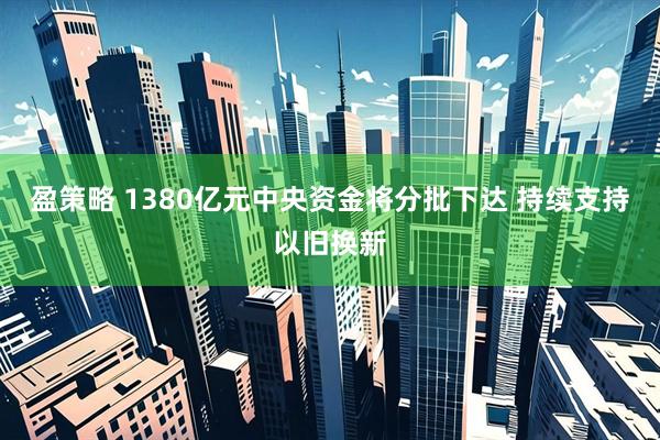 盈策略 1380亿元中央资金将分批下达 持续支持以旧换新