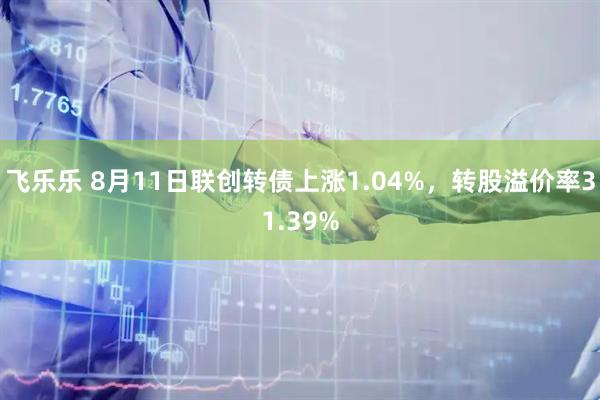 飞乐乐 8月11日联创转债上涨1.04%，转股溢价率31.39%