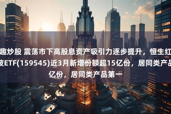 趣炒股 震荡市下高股息资产吸引力逐步提升，恒生红利低波ETF(159545)近3月新增份额超15亿份，居同类产品第一