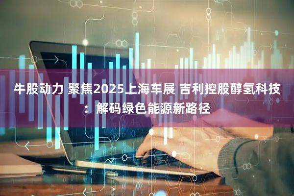 牛股动力 聚焦2025上海车展 吉利控股醇氢科技：解码绿色能源新路径