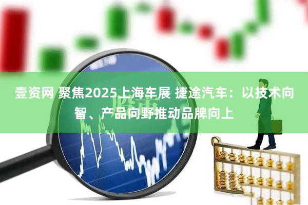 壹资网 聚焦2025上海车展 捷途汽车：以技术向智、产品向野推动品牌向上