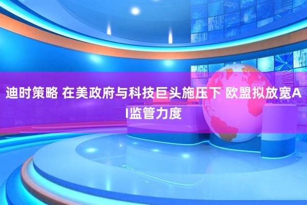 迪时策略 在美政府与科技巨头施压下 欧盟拟放宽AI监管力度