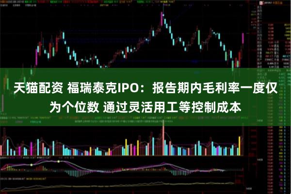 天猫配资 福瑞泰克IPO：报告期内毛利率一度仅为个位数 通过灵活用工等控制成本