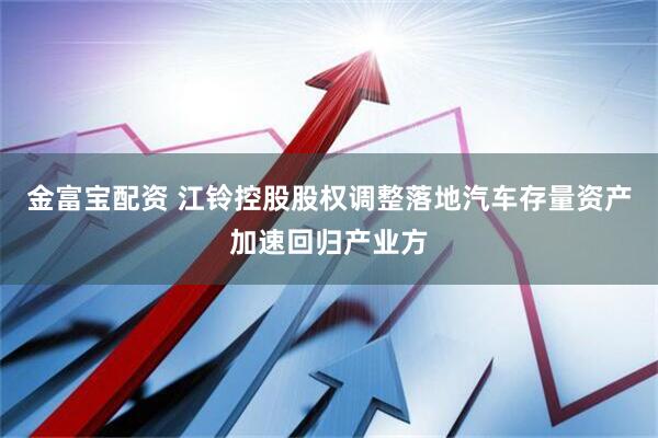 金富宝配资 江铃控股股权调整落地汽车存量资产加速回归产业方